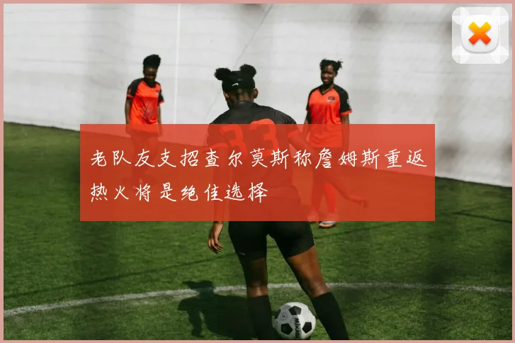 老队友支招查尔莫斯称詹姆斯重返热火将是绝佳选择