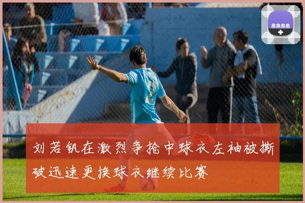 刘若钒在激烈争抢中球衣左袖被撕破迅速更换球衣继续比赛