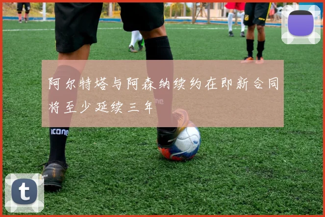 阿尔特塔与阿森纳续约在即新合同将至少延续三年