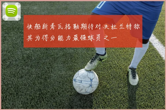 快船新秀瓦格勒期待对决杜兰特称其为得分能力最强球员之一