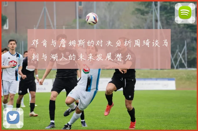 邓肯与詹姆斯的对决分析周琦谈马刺与湖人的未来发展潜力