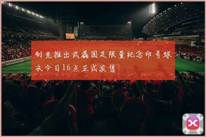 耐克推出武磊国足限量纪念印号球衣今日16点正式发售