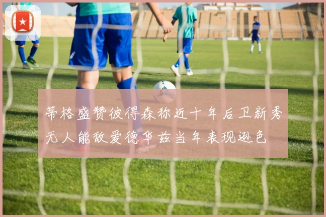 蒂格盛赞彼得森称近十年后卫新秀无人能敌爱德华兹当年表现逊色