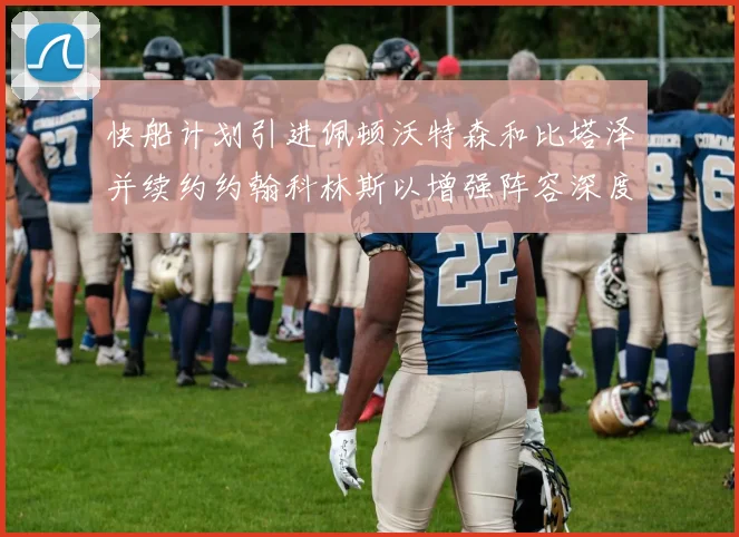 快船计划引进佩顿沃特森和比塔泽并续约约翰科林斯以增强阵容深度